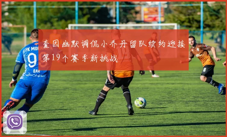奎因幽默调侃小乔丹留队续约迎接第19个赛季新挑战