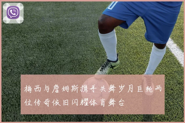 梅西与詹姆斯携手共舞岁月巨轮两位传奇依旧闪耀体育舞台