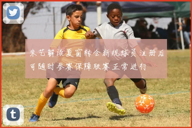 朱艺解读夏窗转会新规球员注册后可随时参赛保障联赛正常进行