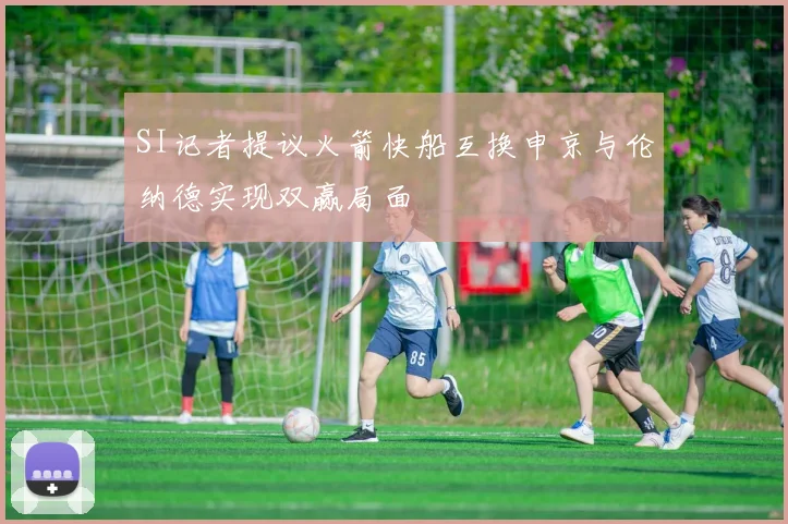 SI记者提议火箭快船互换申京与伦纳德实现双赢局面