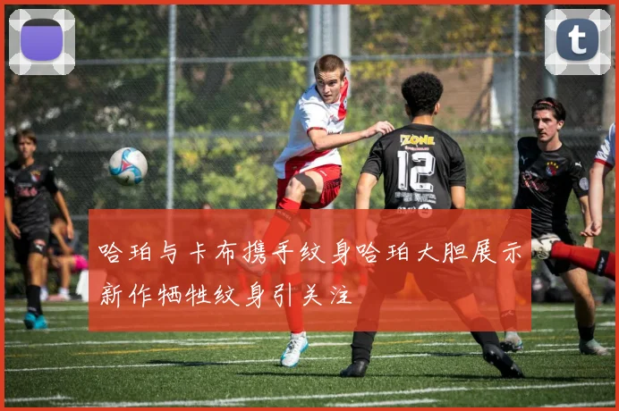 哈珀与卡布携手纹身哈珀大胆展示新作牺牲纹身引关注