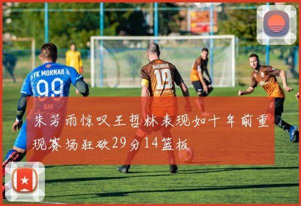 朱芳雨惊叹王哲林表现如十年前重现赛场狂砍29分14篮板
