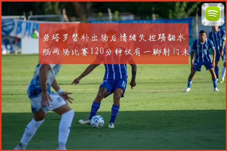 劳塔罗替补出场后情绪失控踢翻水瓶两场比赛120分钟仅有一脚射门未能进球