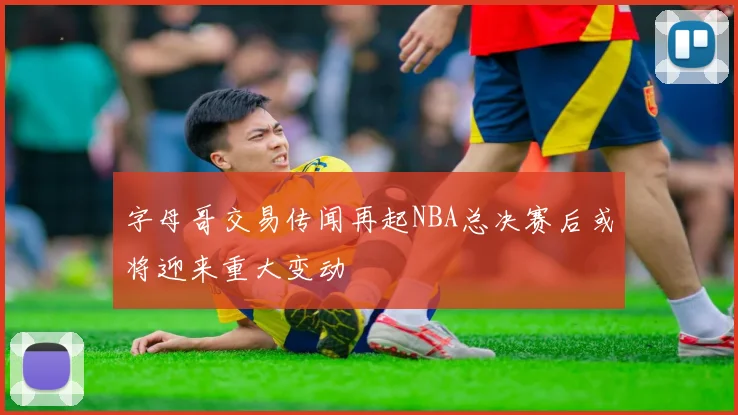 字母哥交易传闻再起NBA总决赛后或将迎来重大变动