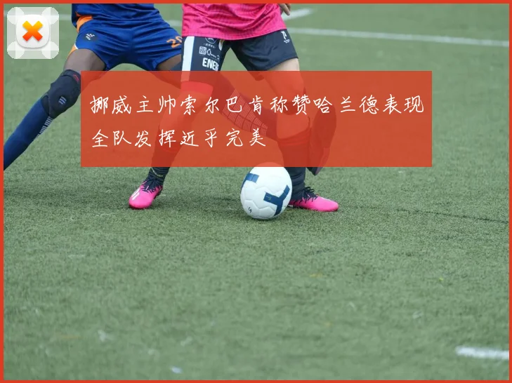 挪威主帅索尔巴肯称赞哈兰德表现全队发挥近乎完美