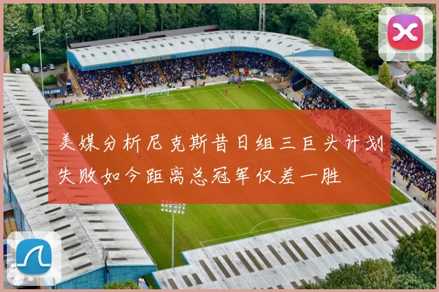 美媒分析尼克斯昔日组三巨头计划失败如今距离总冠军仅差一胜