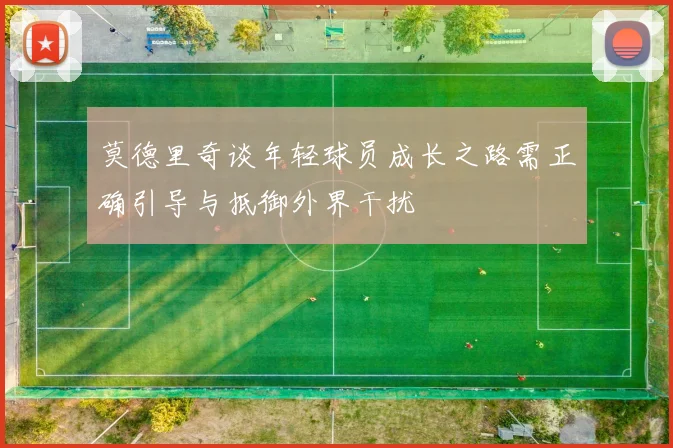 莫德里奇谈年轻球员成长之路需正确引导与抵御外界干扰