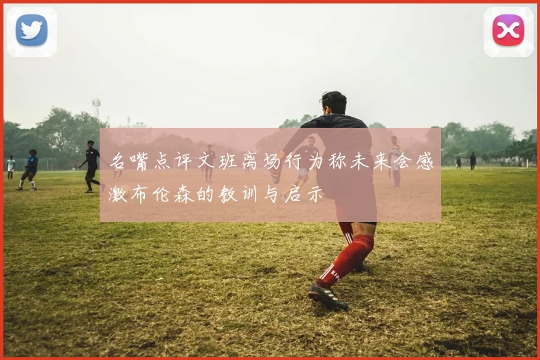 名嘴点评文班离场行为称未来会感激布伦森的教训与启示