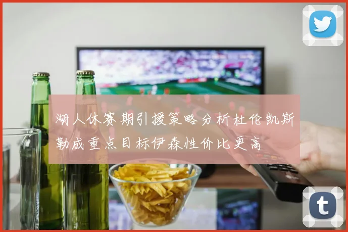 湖人休赛期引援策略分析杜伦凯斯勒成重点目标伊森性价比更高