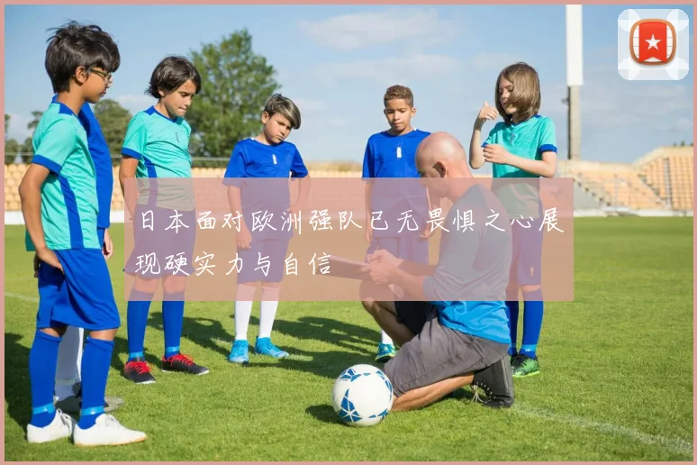 日本面对欧洲强队已无畏惧之心展现硬实力与自信