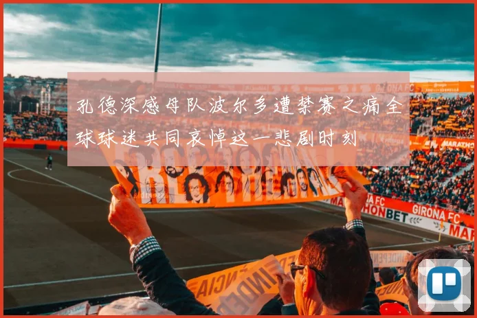 孔德深感母队波尔多遭禁赛之痛全球球迷共同哀悼这一悲剧时刻