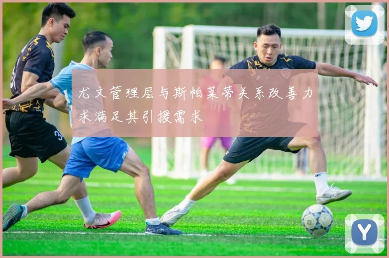 尤文管理层与斯帕莱蒂关系改善力求满足其引援需求