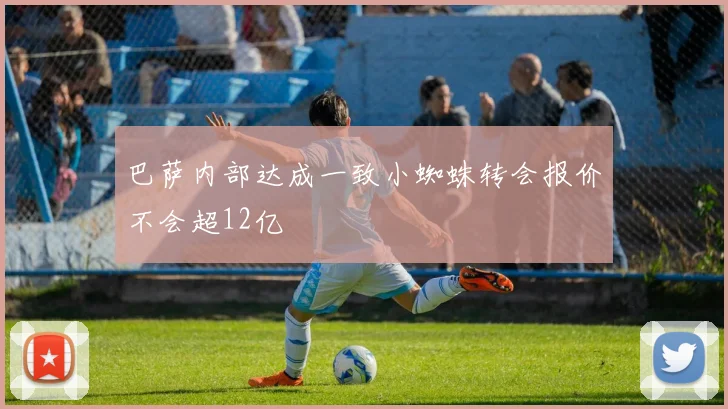 巴萨内部达成一致小蜘蛛转会报价不会超12亿