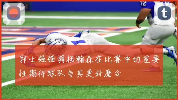 郭士强强调杨瀚森在比赛中的重要性期待球队与其更好磨合