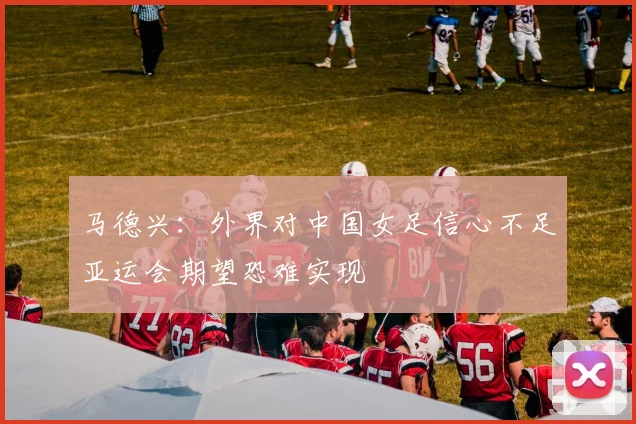 马德兴：外界对中国女足信心不足亚运会期望恐难实现