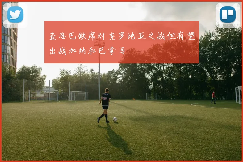 查洛巴缺席对克罗地亚之战但有望出战加纳和巴拿马